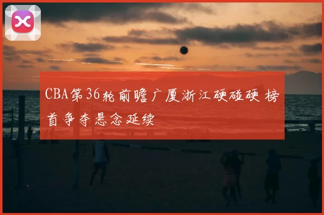 CBA第36轮前瞻广厦浙江硬碰硬 榜首争夺悬念延续