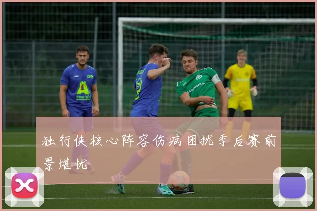 独行侠核心阵容伤病困扰季后赛前景堪忧