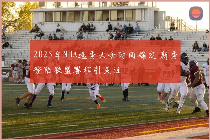 2025年NBA选秀大会时间确定 新秀登陆联盟赛程引关注