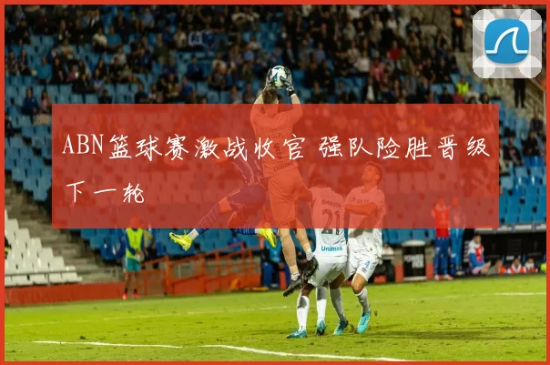 ABN篮球赛激战收官 强队险胜晋级下一轮