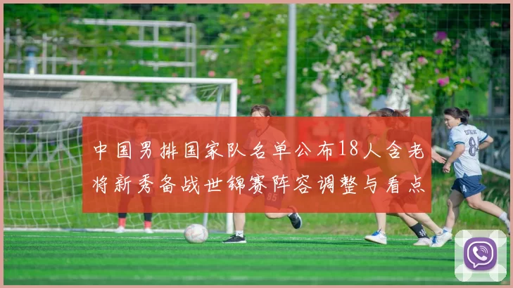 中国男排国家队名单公布18人含老将新秀备战世锦赛阵容调整与看点