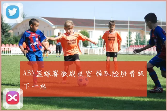 ABN篮球赛激战收官 强队险胜晋级下一轮