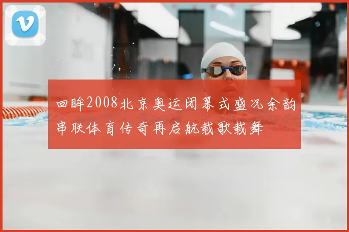 回眸2008北京奥运闭幕式盛况余韵串联体育传奇再启航载歌载舞