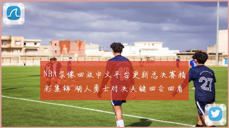 NBA录像回放中文平台更新总决赛精彩集锦 湖人勇士对决关键回合回看入口开启