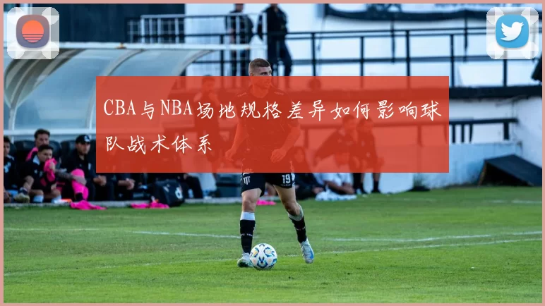 CBA与NBA场地规格差异如何影响球队战术体系