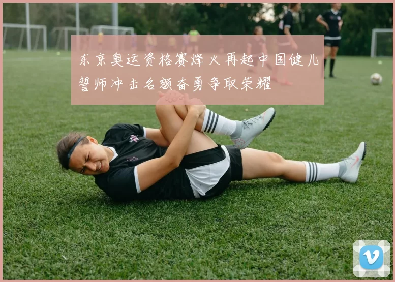东京奥运资格赛烽火再起中国健儿誓师冲击名额奋勇争取荣耀
