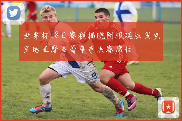 世界杯18日赛程揭晓阿根廷法国克罗地亚摩洛哥争夺决赛席位