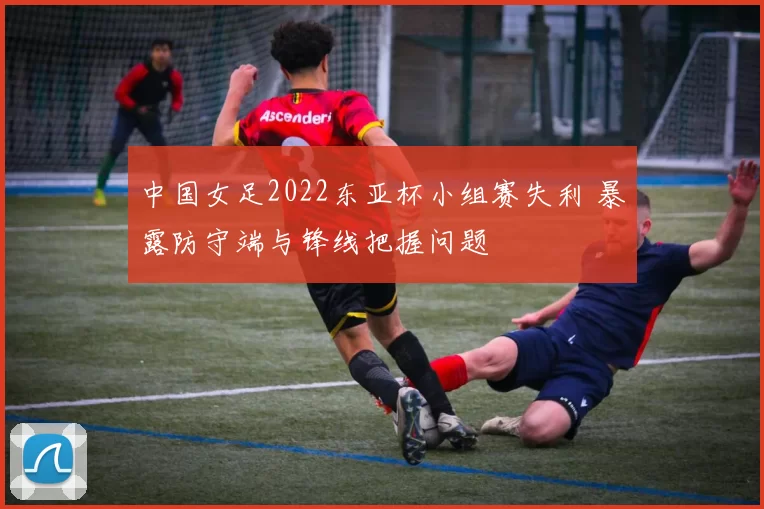 中国女足2022东亚杯小组赛失利 暴露防守端与锋线把握问题