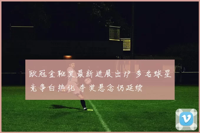 欧冠金靴奖最新进展出炉 多名球星竞争白热化 夺奖悬念仍延续