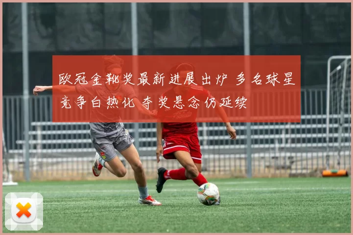 欧冠金靴奖最新进展出炉 多名球星竞争白热化 夺奖悬念仍延续