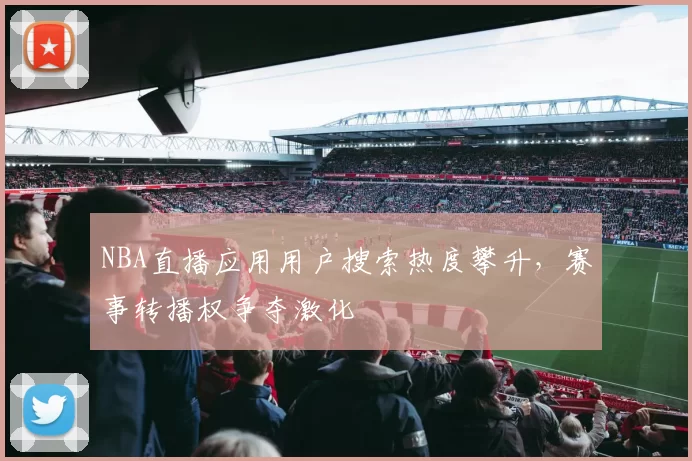 NBA直播应用用户搜索热度攀升，赛事转播权争夺激化