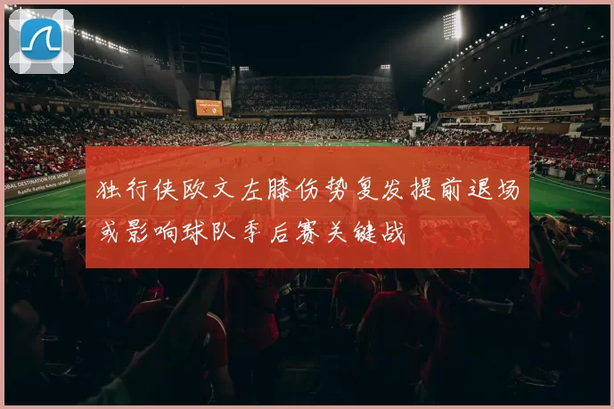 独行侠欧文左膝伤势复发提前退场或影响球队季后赛关键战
