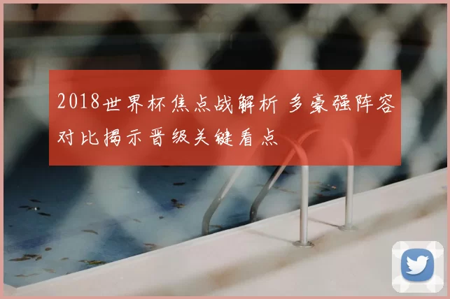 2018世界杯焦点战解析 多豪强阵容对比揭示晋级关键看点