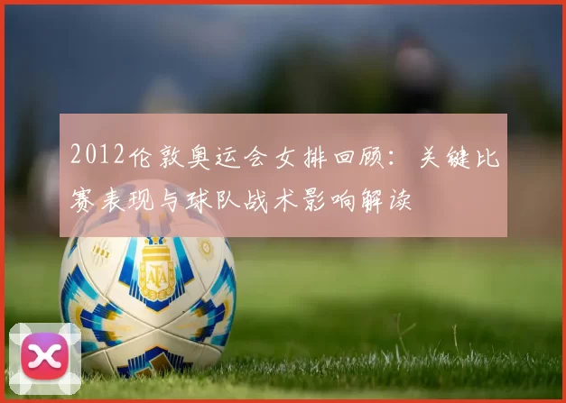 2012伦敦奥运会女排回顾：关键比赛表现与球队战术影响解读
