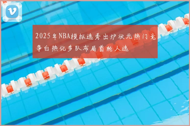2025年NBA模拟选秀出炉状元热门竞争白热化多队布局首轮人选
