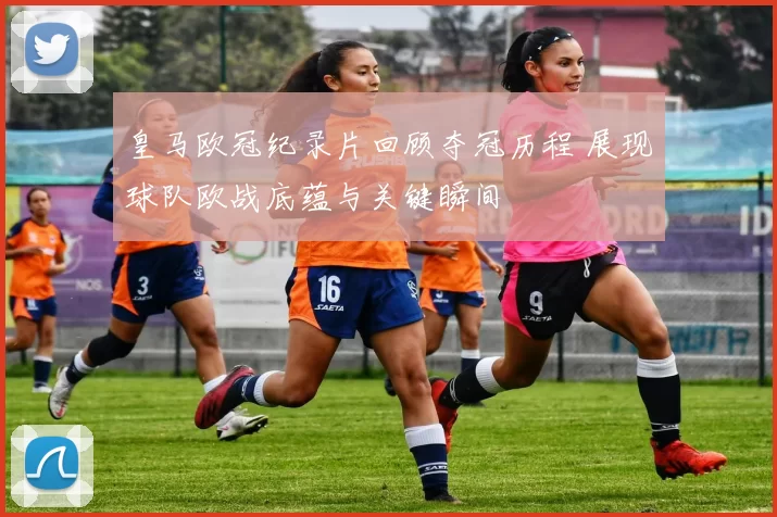 皇马欧冠纪录片回顾夺冠历程 展现球队欧战底蕴与关键瞬间