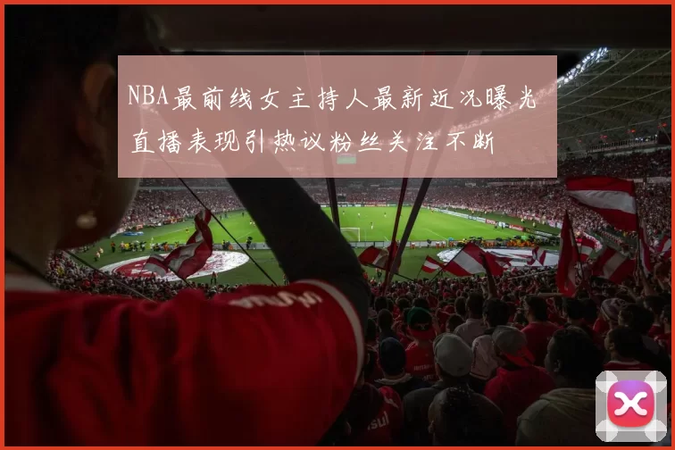 NBA最前线女主持人最新近况曝光 直播表现引热议粉丝关注不断