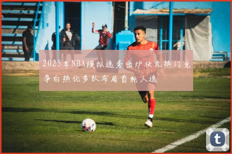 2025年NBA模拟选秀出炉状元热门竞争白热化多队布局首轮人选