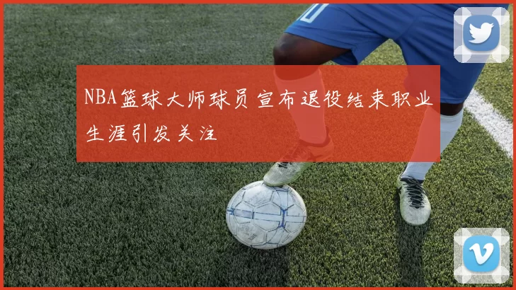 NBA篮球大师球员宣布退役结束职业生涯引发关注