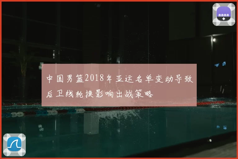 中国男篮2018年亚运名单变动导致后卫线轮换影响出战策略