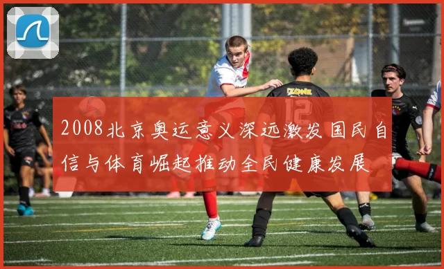 2008北京奥运意义深远激发国民自信与体育崛起推动全民健康发展
