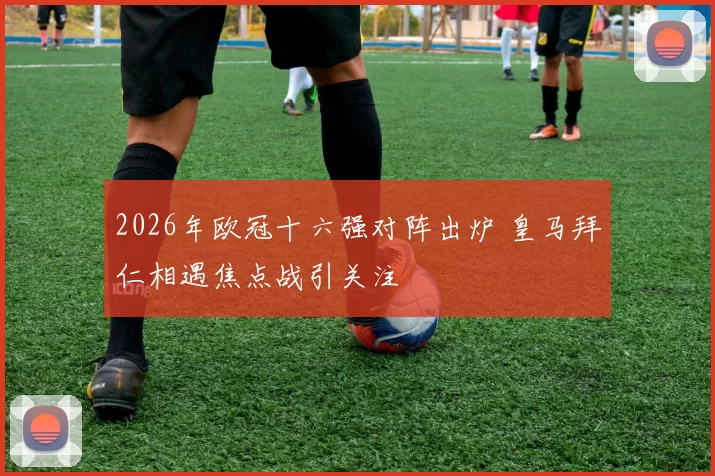 2026年欧冠十六强对阵出炉 皇马拜仁相遇焦点战引关注