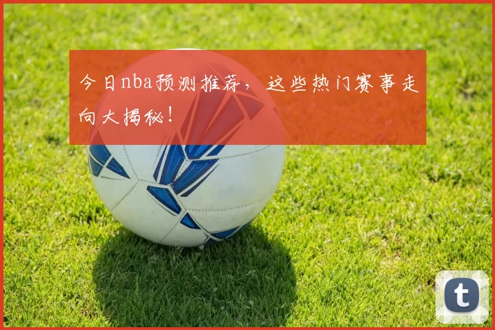 今日nba预测推荐,这些热门赛事走向大揭秘!