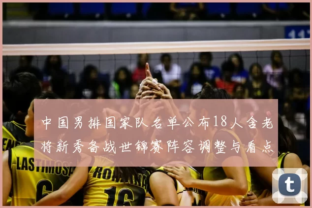 中国男排国家队名单公布18人含老将新秀备战世锦赛阵容调整与看点