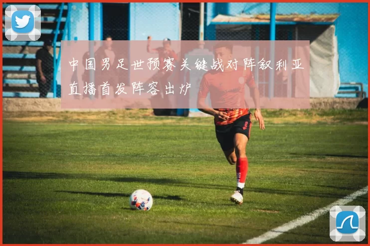 中国男足世预赛关键战对阵叙利亚直播首发阵容出炉