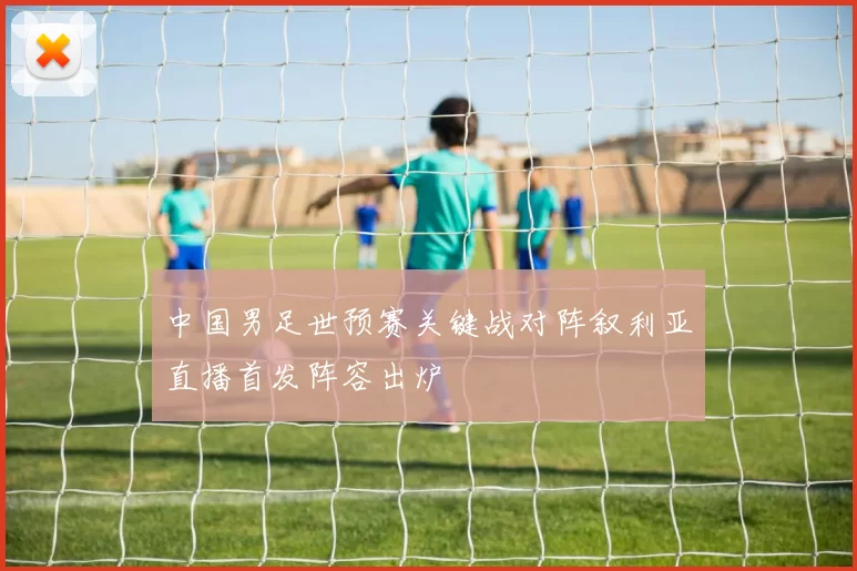 中国男足世预赛关键战对阵叙利亚直播首发阵容出炉