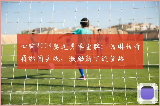 回眸2008奥运男单金牌：马琳传奇再燃国乒魂，激励新丁追梦路