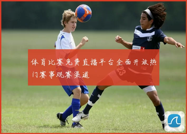 体育比赛免费直播平台全面开放热门赛事观赛渠道