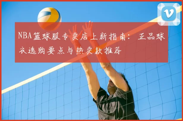 NBA篮球服专卖店上新指南：正品球衣选购要点与热卖款推荐