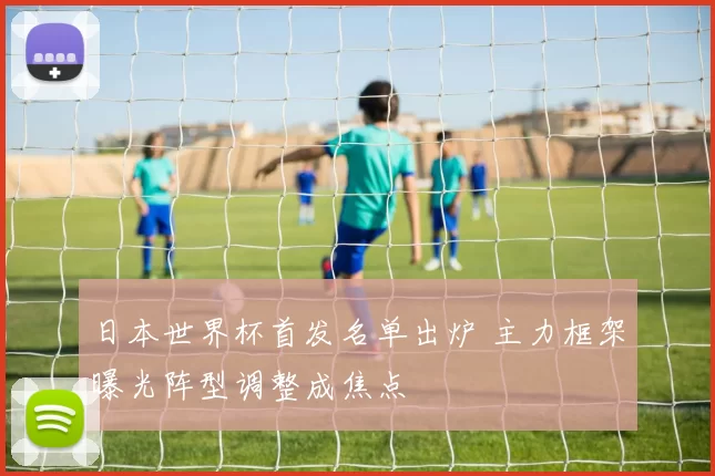 日本世界杯首发名单出炉 主力框架曝光阵型调整成焦点