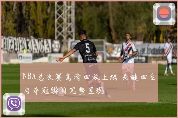NBA总决赛高清回放上线 关键回合与夺冠瞬间完整呈现