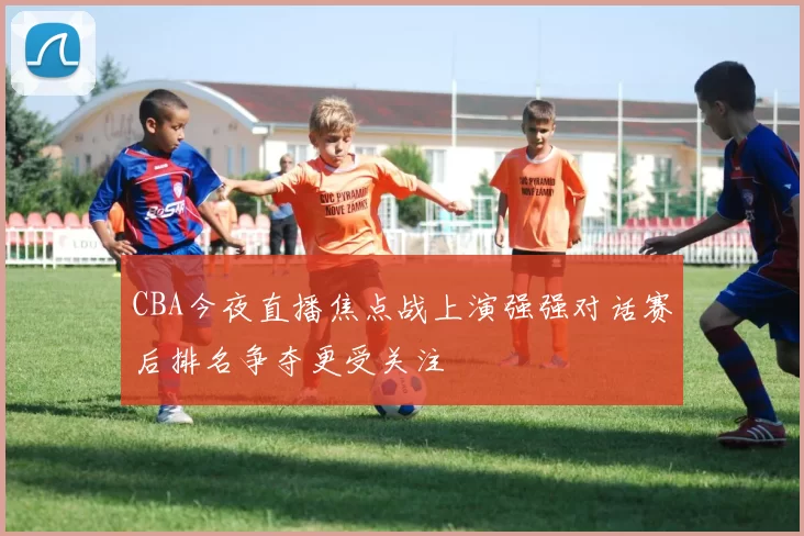 CBA今夜直播焦点战上演强强对话赛后排名争夺更受关注