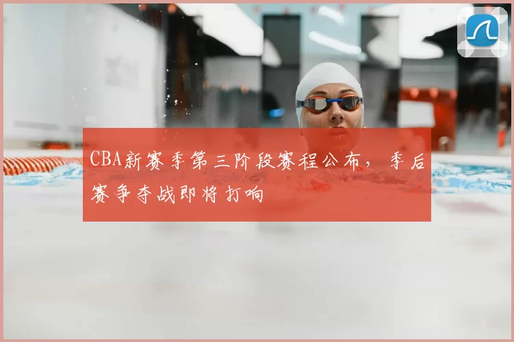CBA新赛季第三阶段赛程公布，季后赛争夺战即将打响