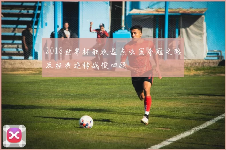 2018世界杯狂欢盘点法国夺冠之路及经典逆转战役回顾