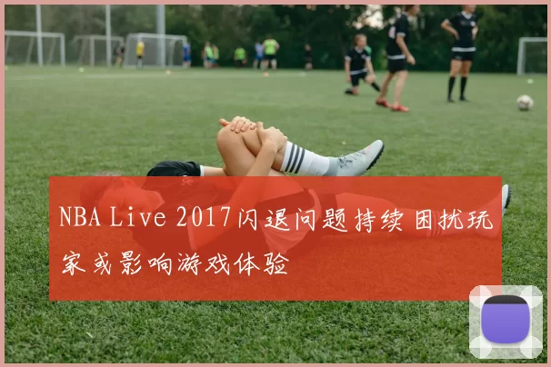 NBA Live 2017闪退问题持续困扰玩家或影响游戏体验