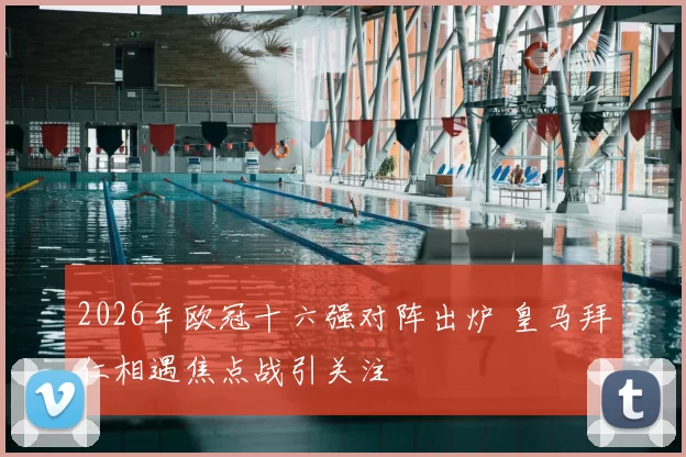 2026年欧冠十六强对阵出炉 皇马拜仁相遇焦点战引关注