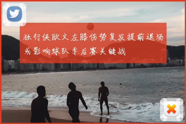 独行侠欧文左膝伤势复发提前退场或影响球队季后赛关键战