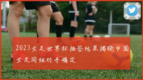 2023女足世界杯抽签结果揭晓中国女足同组对手确定