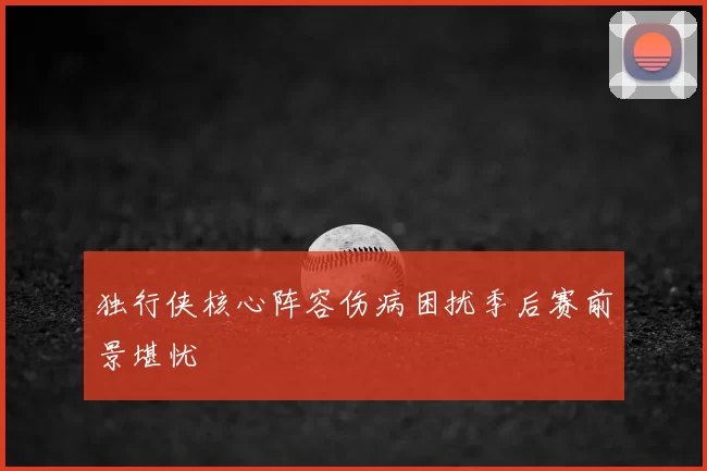 独行侠核心阵容伤病困扰季后赛前景堪忧