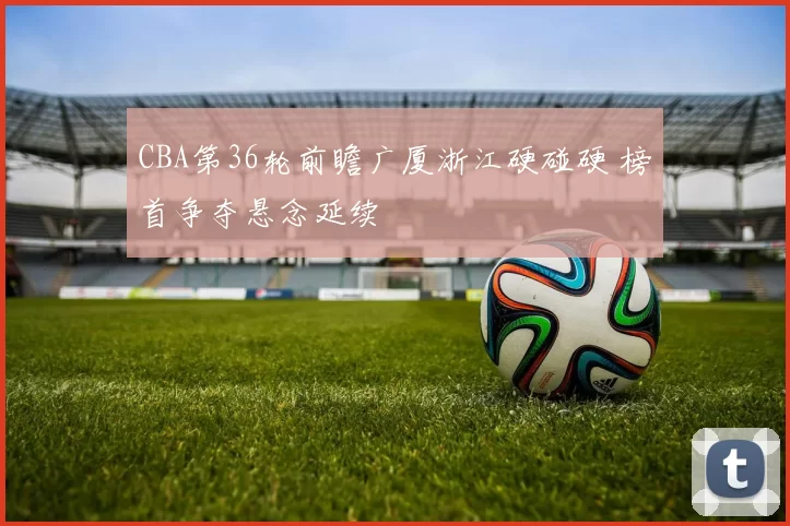 CBA第36轮前瞻广厦浙江硬碰硬 榜首争夺悬念延续