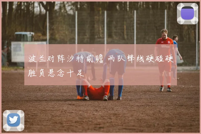 波兰对阵沙特前瞻 两队锋线硬碰硬胜负悬念十足