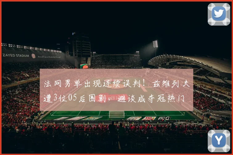 法网男单出现连续误判！兹维列夫遭3位05后围剿，避谈成夺冠热门