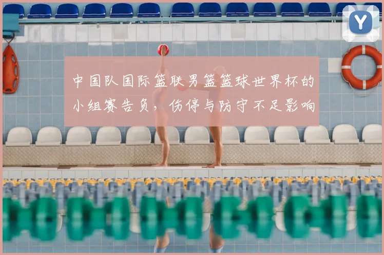 中国队国际篮联男篮篮球世界杯的小组赛告负，伤停与防守不足影响出线