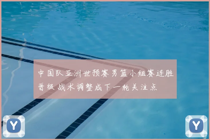 中国队亚洲世预赛男篮小组赛连胜晋级 战术调整成下一轮关注点