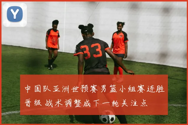 中国队亚洲世预赛男篮小组赛连胜晋级 战术调整成下一轮关注点