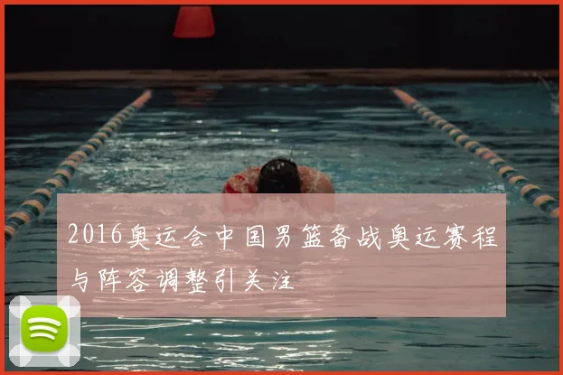 2016奥运会中国男篮备战奥运赛程与阵容调整引关注